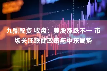 九鼎配资 收盘：美股涨跌不一 市场关注联储政策与中东局势