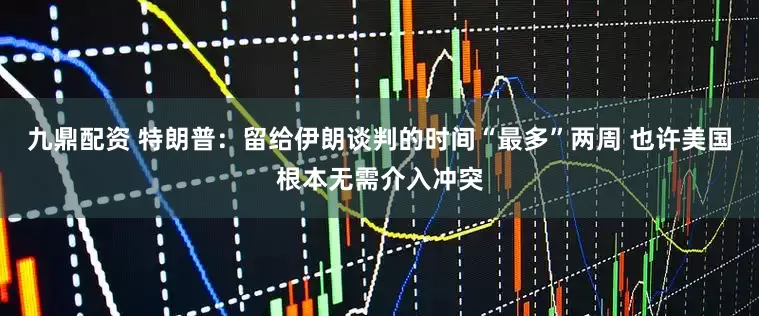 九鼎配资 特朗普：留给伊朗谈判的时间“最多”两周 也许美国根本无需介入冲突