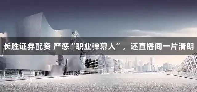 长胜证券配资 严惩“职业弹幕人”，还直播间一片清朗