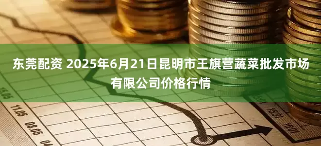 东莞配资 2025年6月21日昆明市王旗营蔬菜批发市场有限公司价格行情