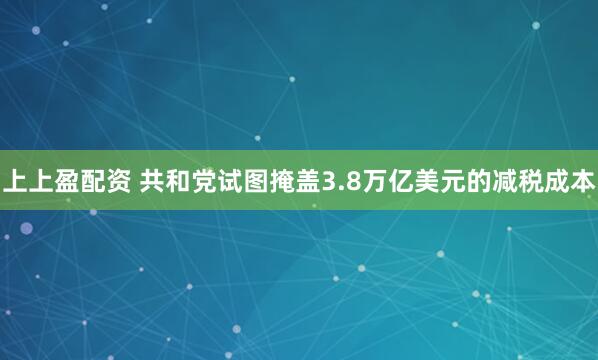 上上盈配资 共和党试图掩盖3.8万亿美元的减税成本
