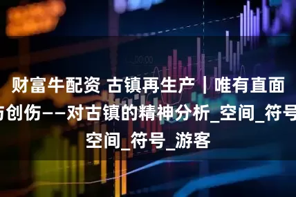 财富牛配资 古镇再生产｜唯有直面裂隙与创伤——对古镇的精神分析_空间_符号_游客