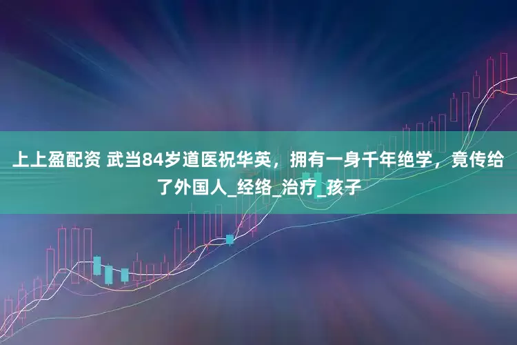 上上盈配资 武当84岁道医祝华英，拥有一身千年绝学，竟传给了外国人_经络_治疗_孩子
