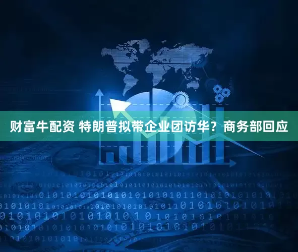 财富牛配资 特朗普拟带企业团访华？商务部回应