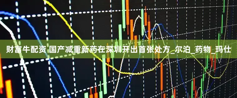 财富牛配资 国产减重新药在深圳开出首张处方_尔泊_药物_玛仕