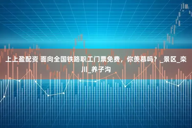 上上盈配资 面向全国铁路职工门票免费，你羡慕吗？_景区_栾川_养子沟