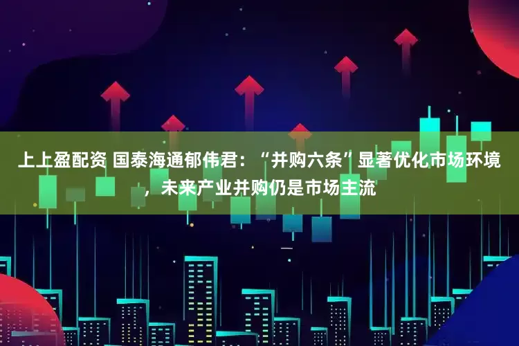 上上盈配资 国泰海通郁伟君：“并购六条”显著优化市场环境，未来产业并购仍是市场主流