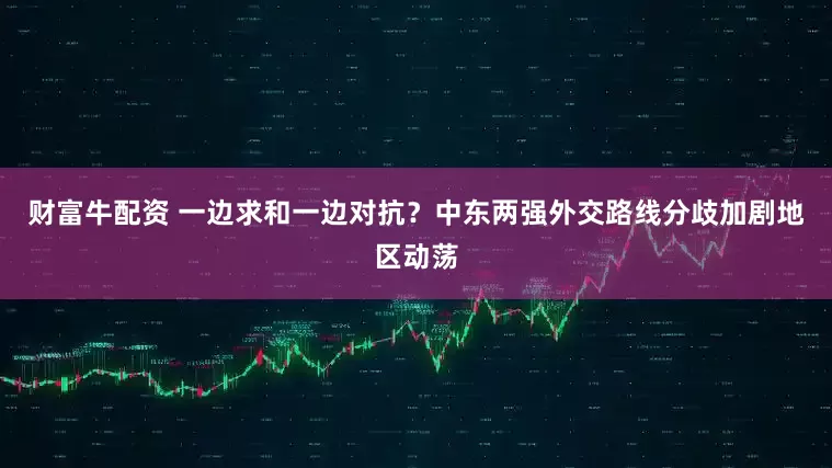 财富牛配资 一边求和一边对抗？中东两强外交路线分歧加剧地区动荡